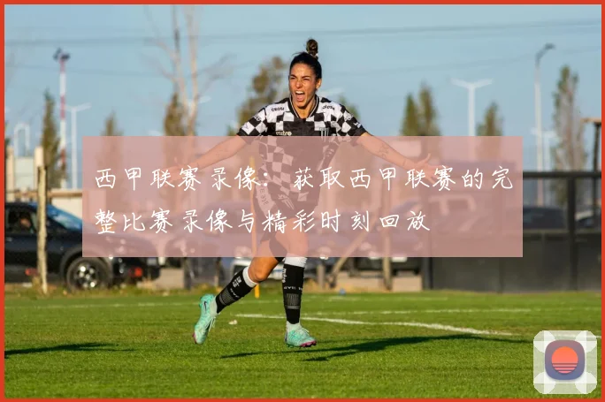 西甲联赛录像：获取西甲联赛的完整比赛录像与精彩时刻回放